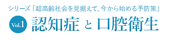 シリーズ「超高齢社会を見据えて、今から始める予防策」Vol.1
認知症と口腔衛生