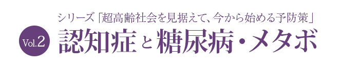 シリーズ「超高齢社会を見据えて、今から始める予防策」Vol.2 
認知症と糖尿病・メタボ