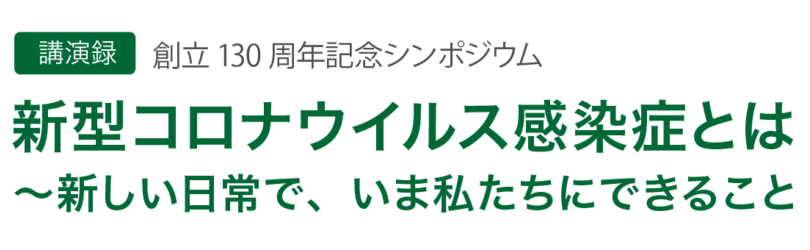 【講演録】創立130周年記念シンポジウム
新型コロナウイルス感染症とは
～新しい日常で、いま私たちにできること